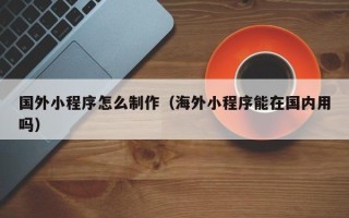 锡林郭勒国外小程序怎么制作（海外小程序能在国内用吗）