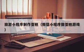 锡林郭勒旅游小程序制作蛋糕（微信小程序做蛋糕游戏）